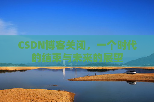 CSDN博客关闭，一个时代的结束与未来的展望
